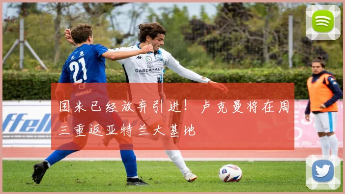 国米已经放弃引进！卢克曼将在周三重返亚特兰大基地