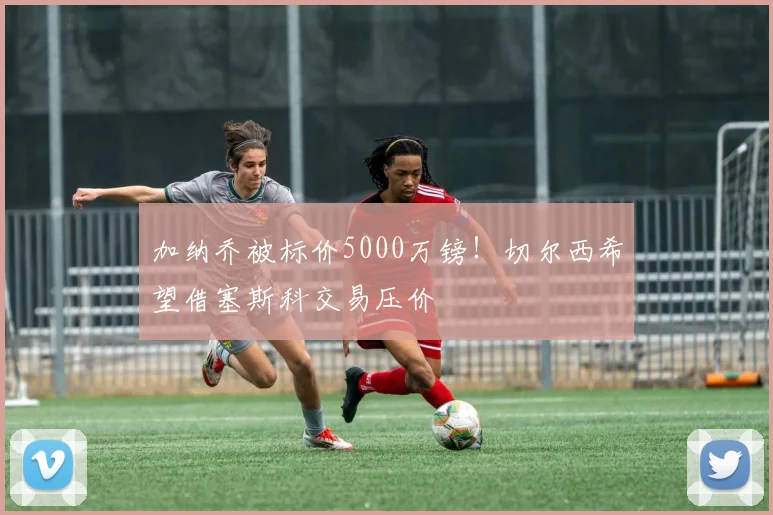加纳乔被标价5000万镑！切尔西希望借塞斯科交易压价