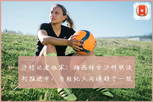 沙特记者独家：梅西转会沙特联谈判推进中，与经纪人沟通趋于一致