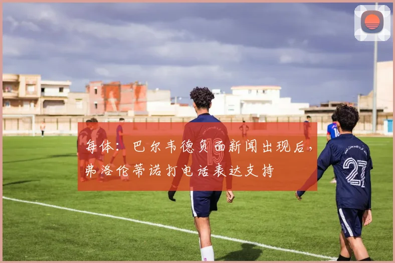 每体：巴尔韦德负面新闻出现后，弗洛伦蒂诺打电话表达支持
